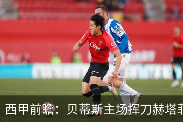 西甲前瞻：贝蒂斯主场挥刀赫塔菲 黄潜客战马拉加求首胜
